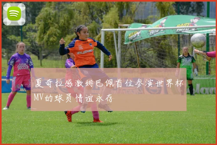 夏奇拉感激姆巴佩首位参演世界杯MV的球员情谊永存