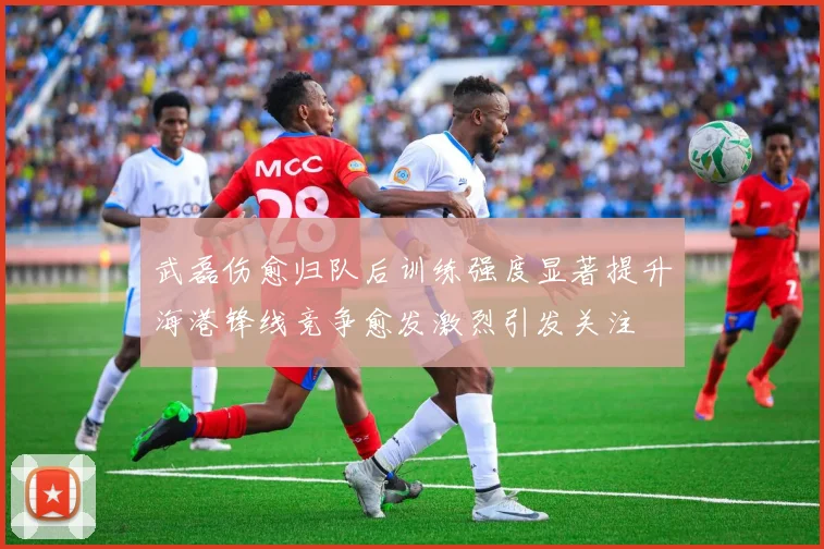 武磊伤愈归队后训练强度显著提升海港锋线竞争愈发激烈引发关注