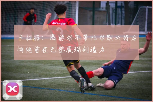 卡拉格：图赫尔不带帕尔默必将后悔他曾在巴黎展现创造力