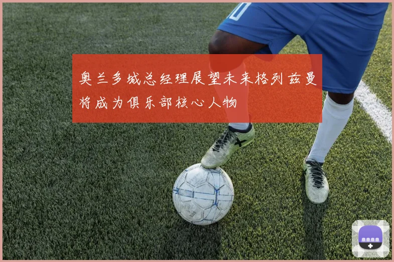奥兰多城总经理展望未来格列兹曼将成为俱乐部核心人物