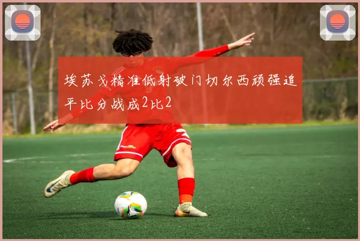 埃苏戈精准低射破门切尔西顽强追平比分战成2比2