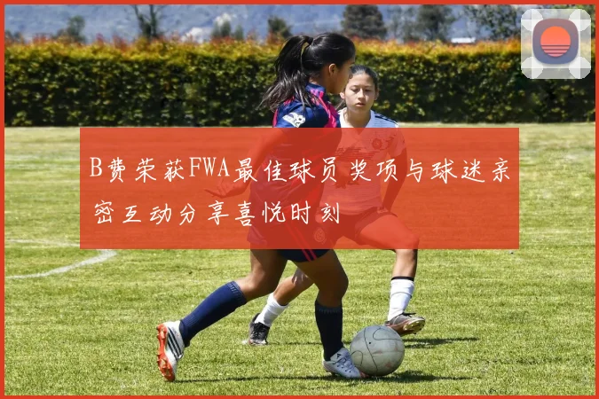 B费荣获FWA最佳球员奖项与球迷亲密互动分享喜悦时刻
