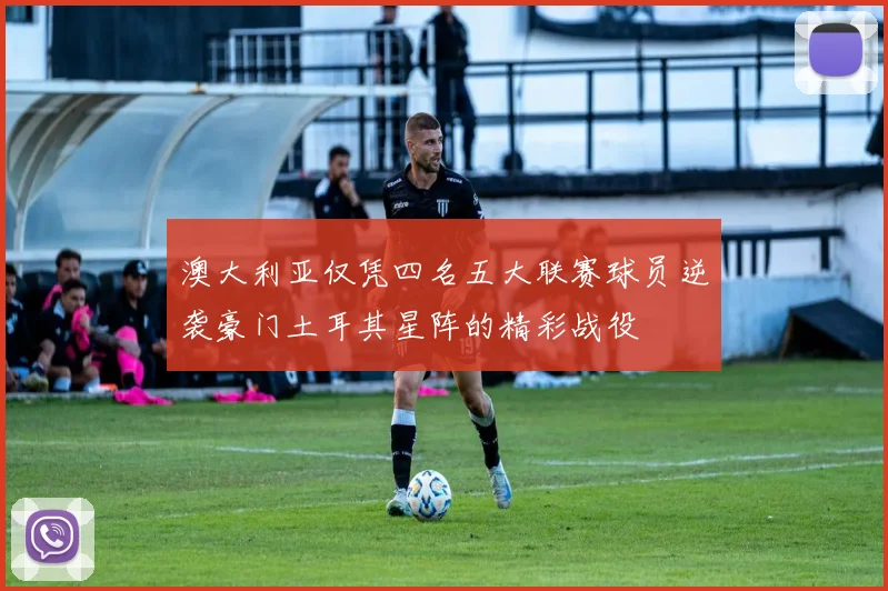 澳大利亚仅凭四名五大联赛球员逆袭豪门土耳其星阵的精彩战役