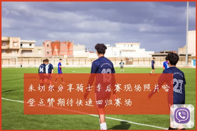 米切尔分享骑士季后赛现场照片哈登点赞期待快速回归赛场