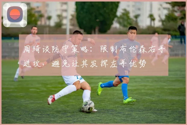 周琦谈防守策略：限制布伦森右手进攻，避免让其发挥左手优势