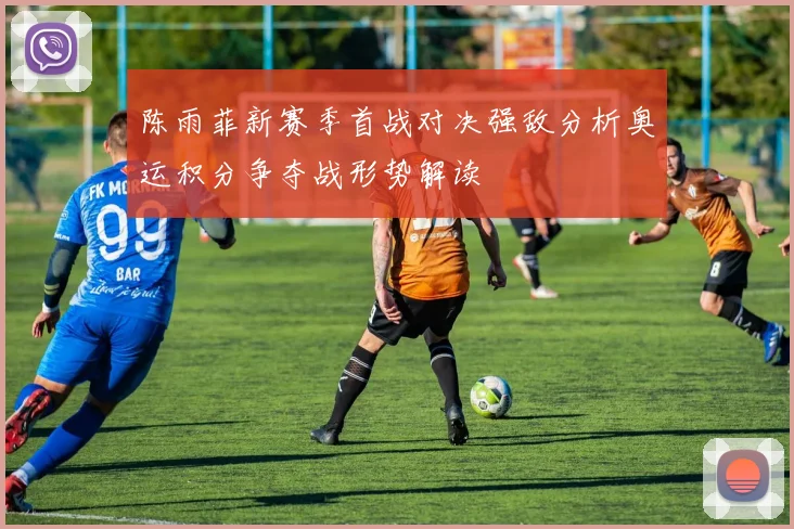陈雨菲新赛季首战对决强敌分析奥运积分争夺战形势解读