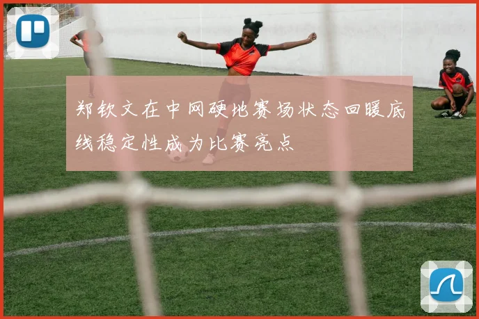 郑钦文在中网硬地赛场状态回暖底线稳定性成为比赛亮点