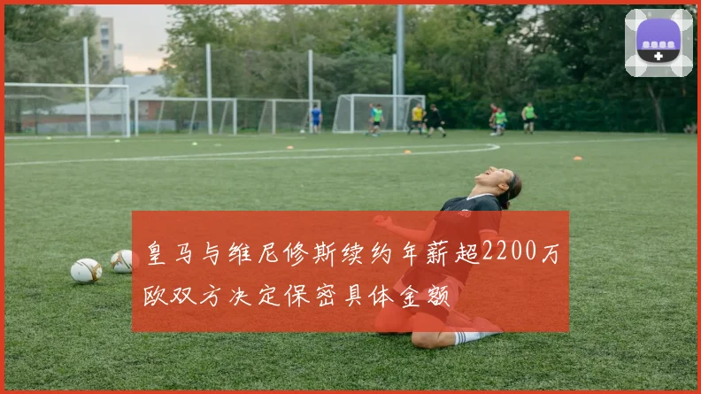 皇马与维尼修斯续约年薪超2200万欧双方决定保密具体金额