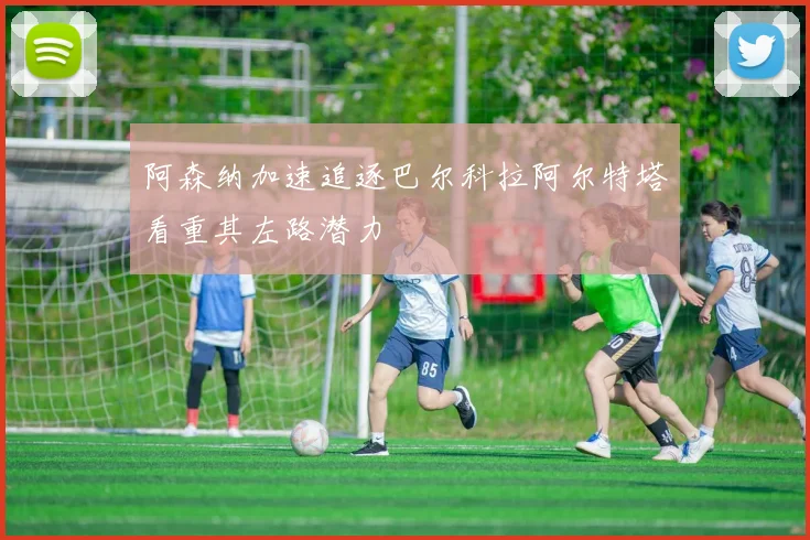 阿森纳加速追逐巴尔科拉阿尔特塔看重其左路潜力