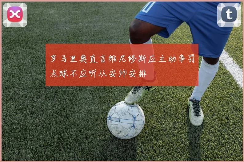 罗马里奥直言维尼修斯应主动争罚点球不应听从安帅安排