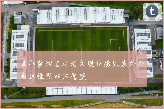 基耶萨坦言对尤文现状感到意外并表达强烈回归愿望