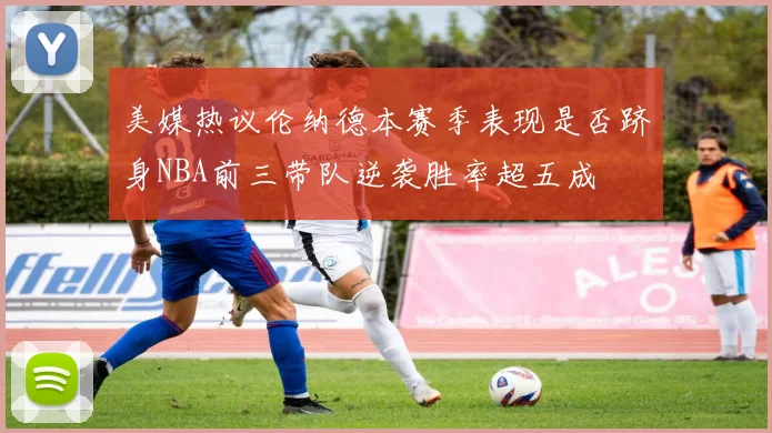 美媒热议伦纳德本赛季表现是否跻身NBA前三带队逆袭胜率超五成