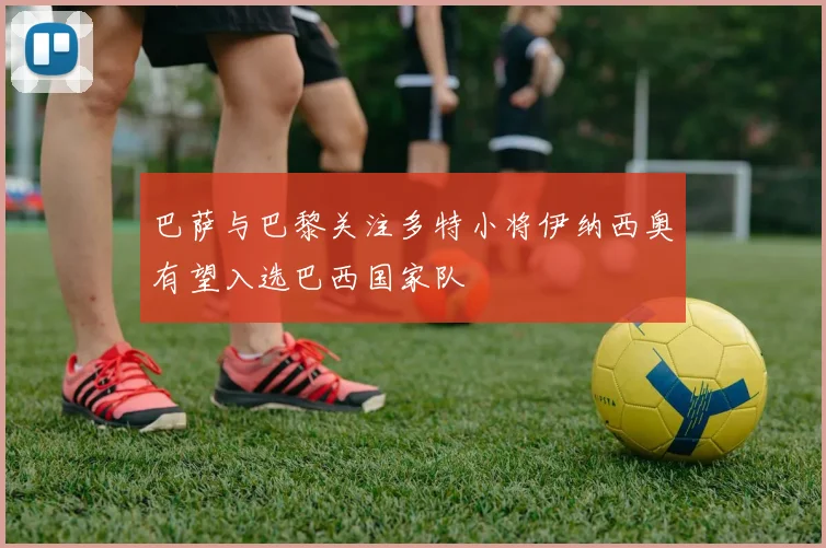 巴萨与巴黎关注多特小将伊纳西奥有望入选巴西国家队