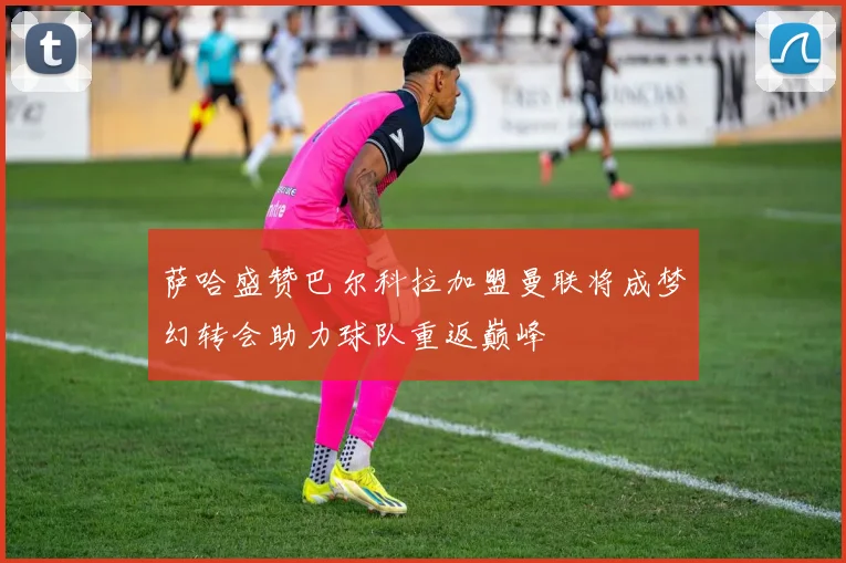 萨哈盛赞巴尔科拉加盟曼联将成梦幻转会助力球队重返巅峰