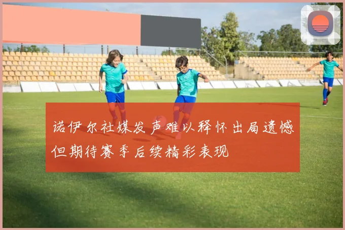 诺伊尔社媒发声难以释怀出局遗憾但期待赛季后续精彩表现
