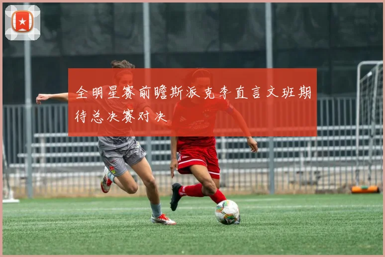 全明星赛前瞻斯派克李直言文班期待总决赛对决
