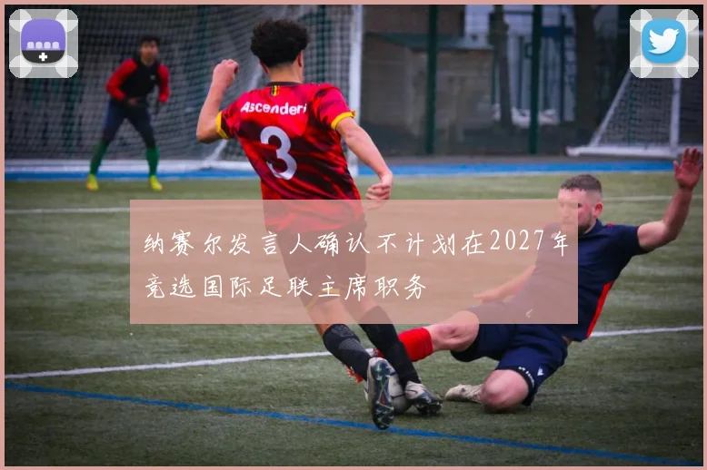 纳赛尔发言人确认不计划在2027年竞选国际足联主席职务