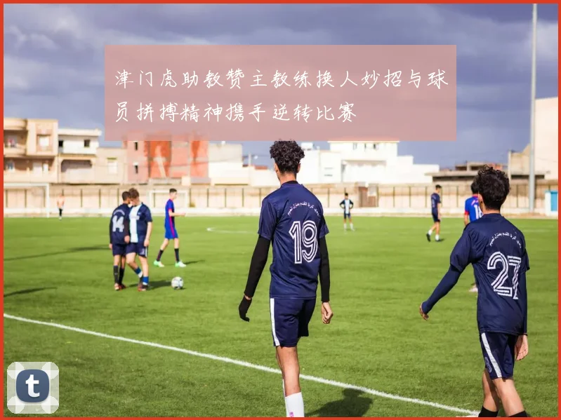 津门虎助教赞主教练换人妙招与球员拼搏精神携手逆转比赛