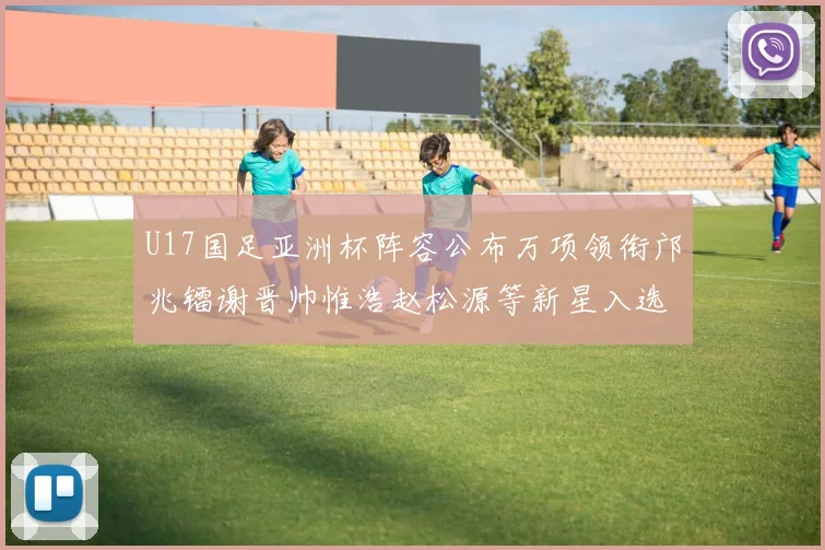 U17国足亚洲杯阵容公布万项领衔邝兆镭谢晋帅惟浩赵松源等新星入选
