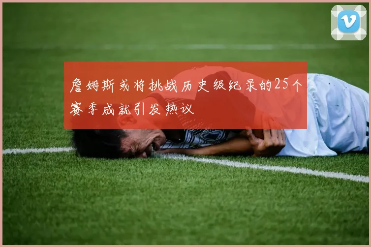 詹姆斯或将挑战历史级纪录的25个赛季成就引发热议
