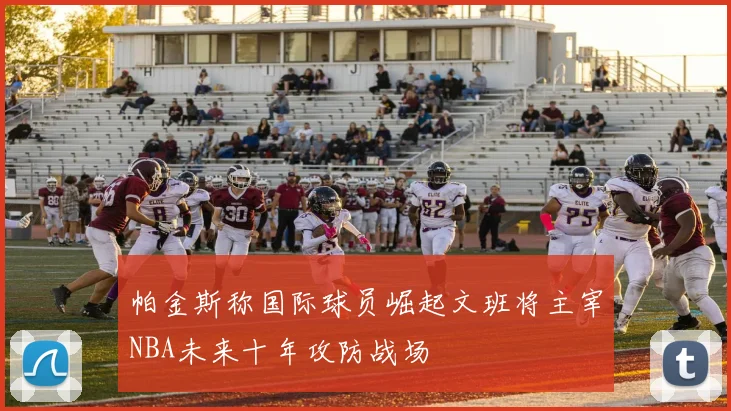 帕金斯称国际球员崛起文班将主宰NBA未来十年攻防战场