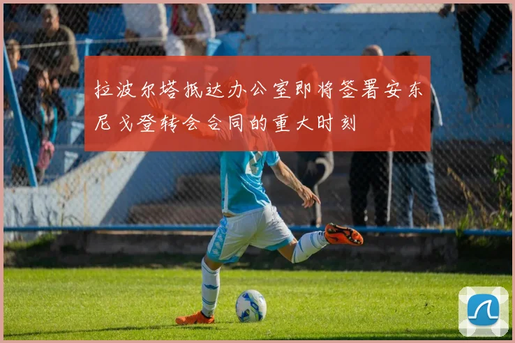 拉波尔塔抵达办公室即将签署安东尼戈登转会合同的重大时刻