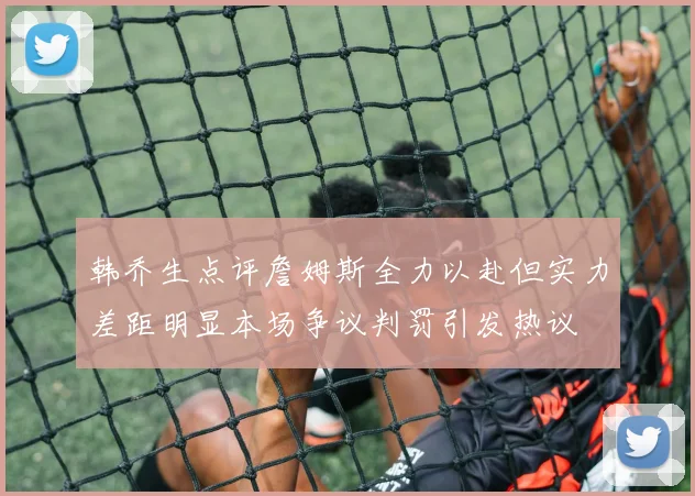 韩乔生点评詹姆斯全力以赴但实力差距明显本场争议判罚引发热议