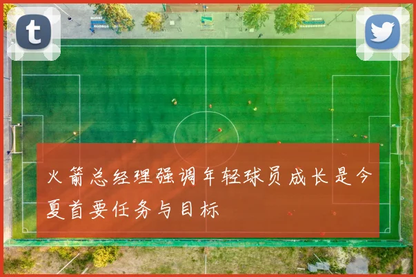 火箭总经理强调年轻球员成长是今夏首要任务与目标