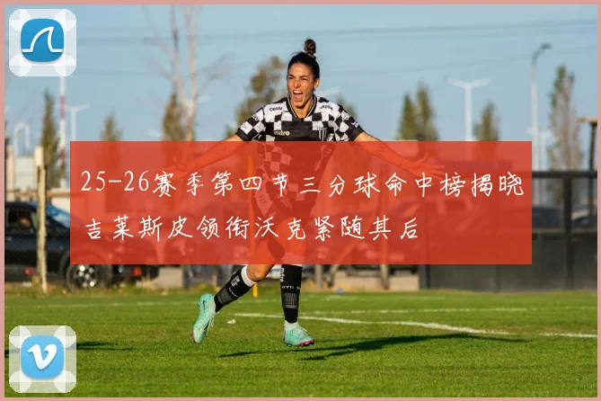 25-26赛季第四节三分球命中榜揭晓吉莱斯皮领衔沃克紧随其后