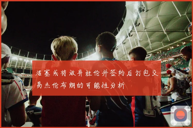 活塞或将放弃杜伦并签约后打包交易杰伦布朗的可能性分析
