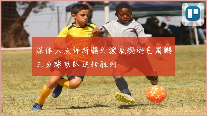 媒体人点评新疆外援表现逊色周鹏三分球助队逆转胜利