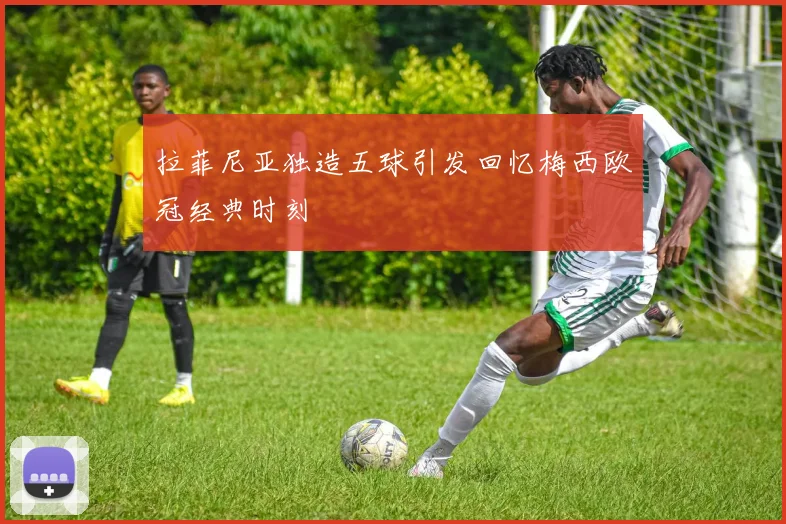 拉菲尼亚独造五球引发回忆梅西欧冠经典时刻