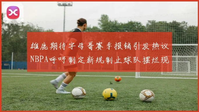 雄鹿期待字母哥赛季报销引发热议NBPA呼吁制定新规制止球队摆烂现象