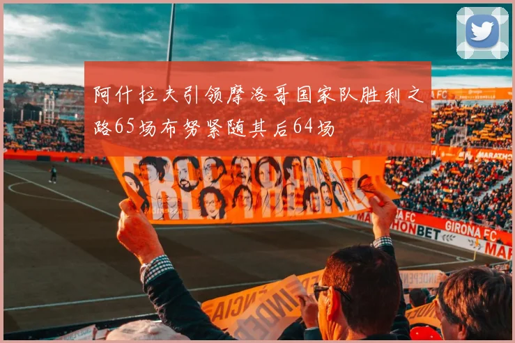 阿什拉夫引领摩洛哥国家队胜利之路65场布努紧随其后64场