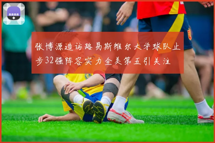 张博源造访路易斯维尔大学球队止步32强阵容实力全美第五引关注