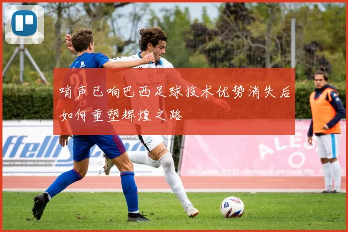 哨声已响巴西足球技术优势消失后如何重塑辉煌之路