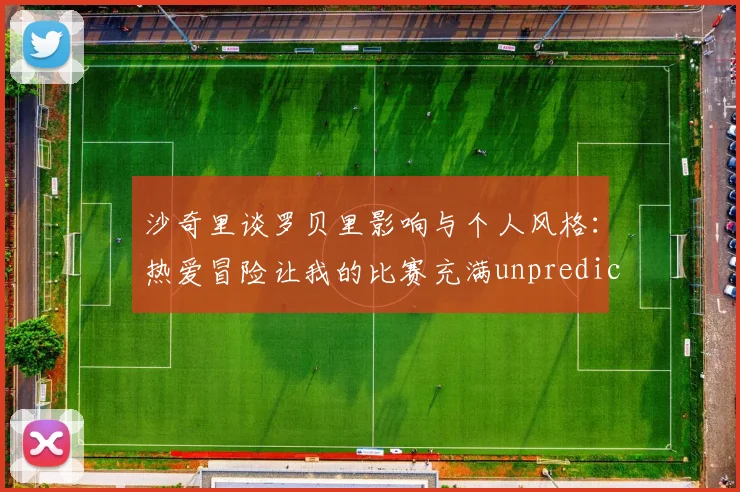 沙奇里谈罗贝里影响与个人风格：热爱冒险让我的比赛充满unpredictability