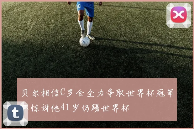 贝尔相信C罗会全力争取世界杯冠军不惊讶他41岁仍踢世界杯