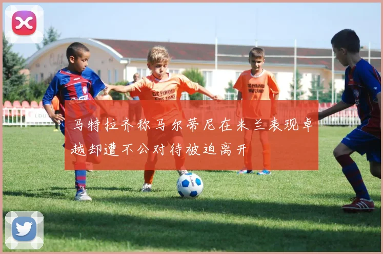 马特拉齐称马尔蒂尼在米兰表现卓越却遭不公对待被迫离开