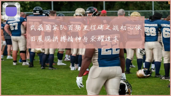 武磊国家队百场里程碑之战初心依旧展现拼搏精神与荣耀追求